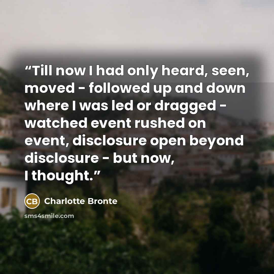 “Till now I had only heard, seen, moved - followed up and down where I was led or dragged - watched event rushed on event, disclosure open beyond disclosure - but now, I thought.” quote by Charlotte Brontë