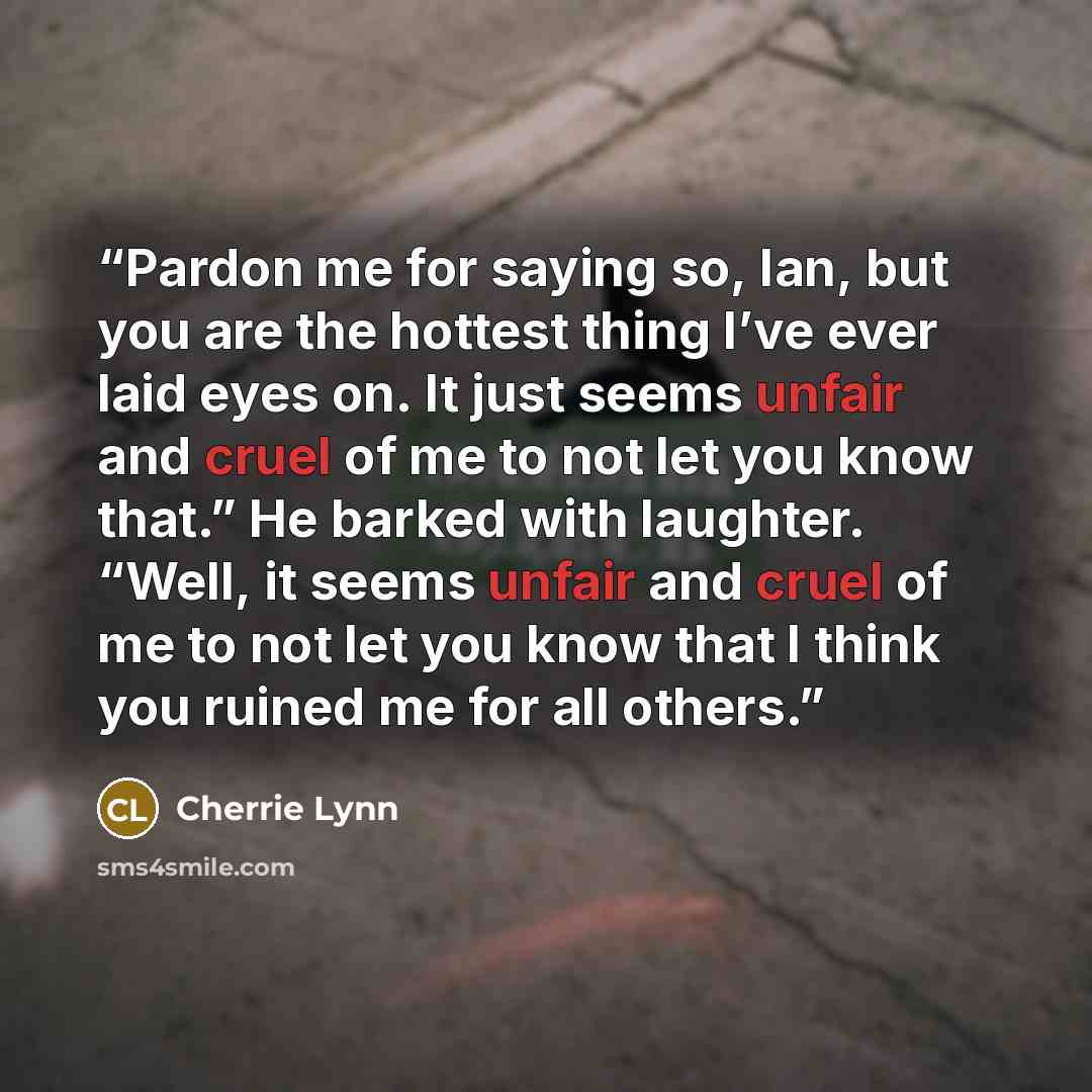 “Pardon me for saying so, Ian, but you are the hottest thing I’ve ever laid eyes on. It just seems unfair and cruel of me to not let you know that.” He barked with laughter. “Well, it seems unfair and cruel of me to not let you know that I think you ruined me for all others.” quote by Cherrie Lynn