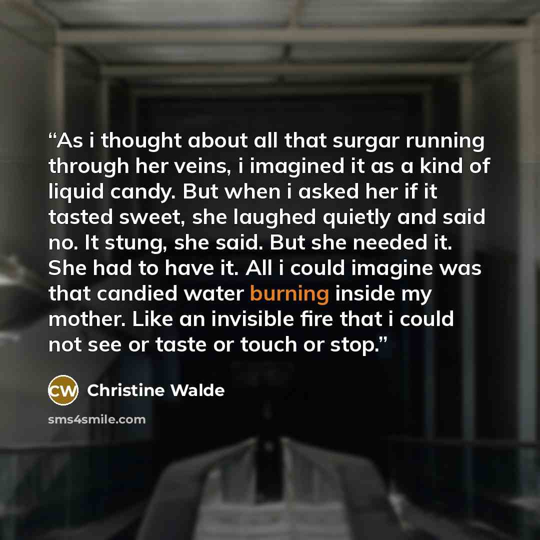 “As i thought about all that surgar running through her veins, i imagined it as a kind of liquid candy. But when i asked her if it tasted sweet, she laughed quietly and said no. It stung, she said. But she needed it. She had to have it. All i could imagine was that candied water burning inside my…” quote by Christine Walde