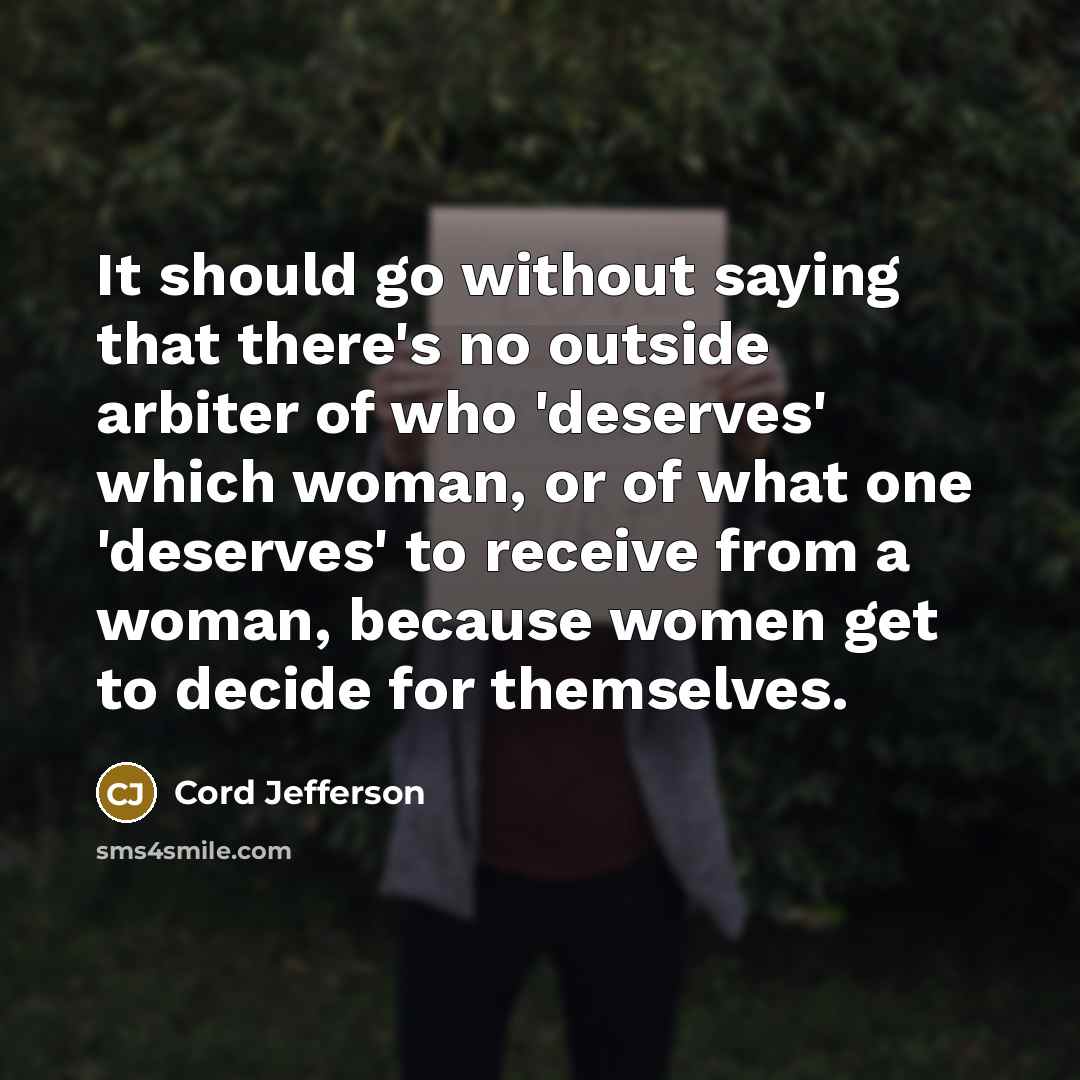 “It should go without saying that there's no outside arbiter of who 'deserves' which woman, or of what one 'deserves' to receive from a woman, because women get to decide for themselves.” quote by Cord Jefferson