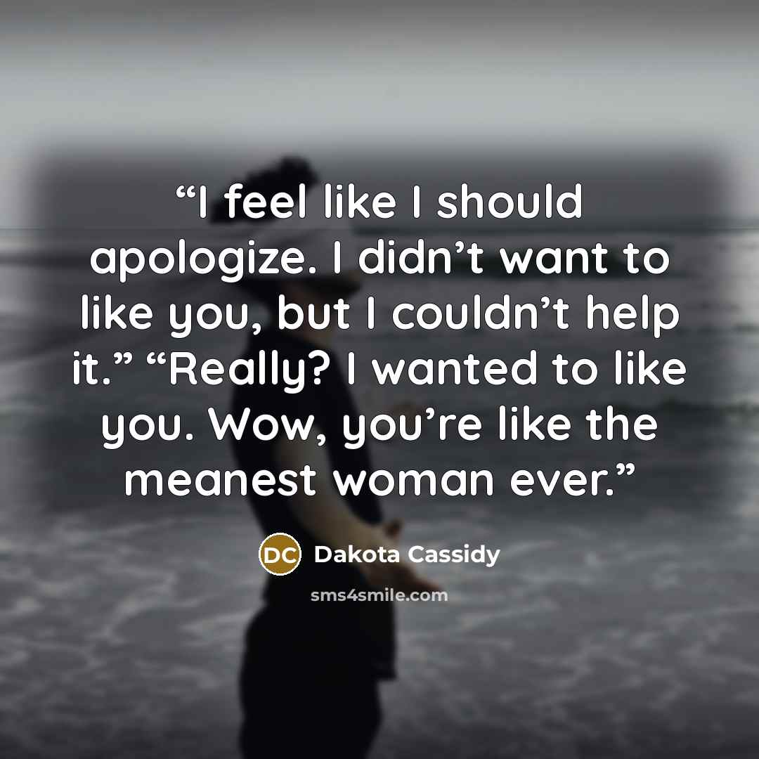 “I feel like I should apologize. I didn’t want to like you, but I couldn’t help it.” “Really? I wanted to like you. Wow, you’re like the meanest woman ever.” quote by Dakota Cassidy