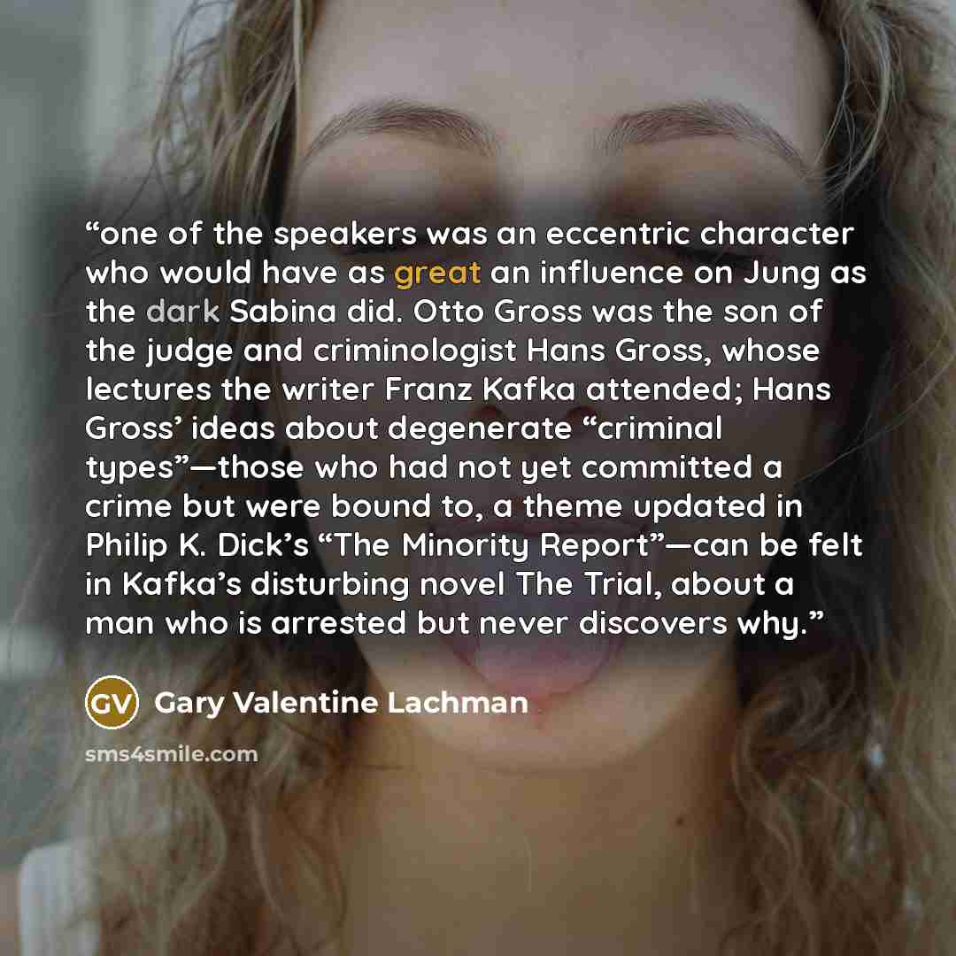 “one of the speakers was an eccentric character who would have as great an influence on Jung as the dark Sabina did. Otto Gross was the son of the judge and criminologist Hans Gross, whose lectures the writer Franz Kafka attended; Hans Gross’ ideas about degenerate “criminal types”—those who had…” quote by Gary Valentine Lachman