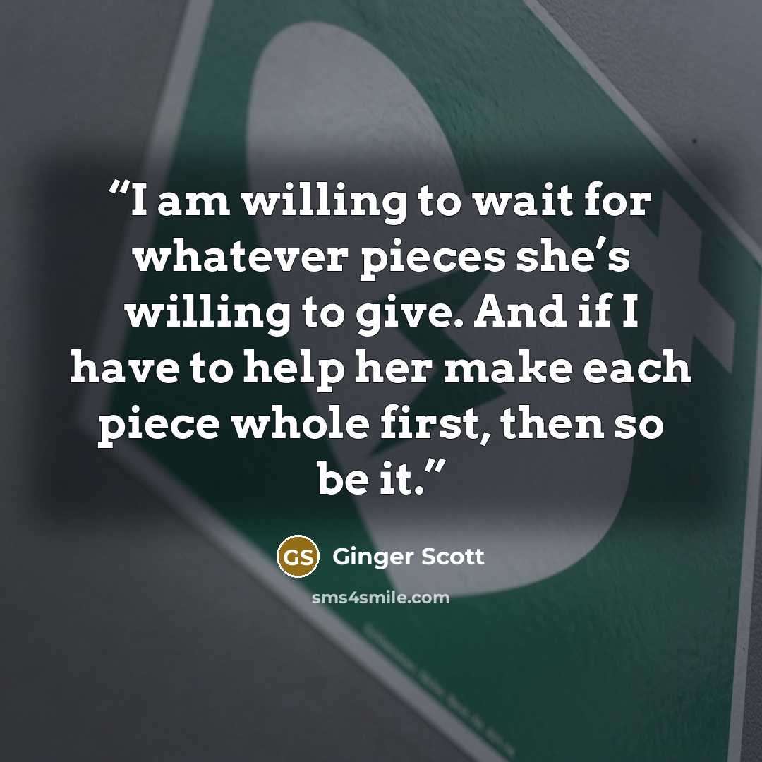 “I am willing to wait for whatever pieces she’s willing to give. And if I have to help her make each piece whole first, then so be it.” quote by Ginger Scott