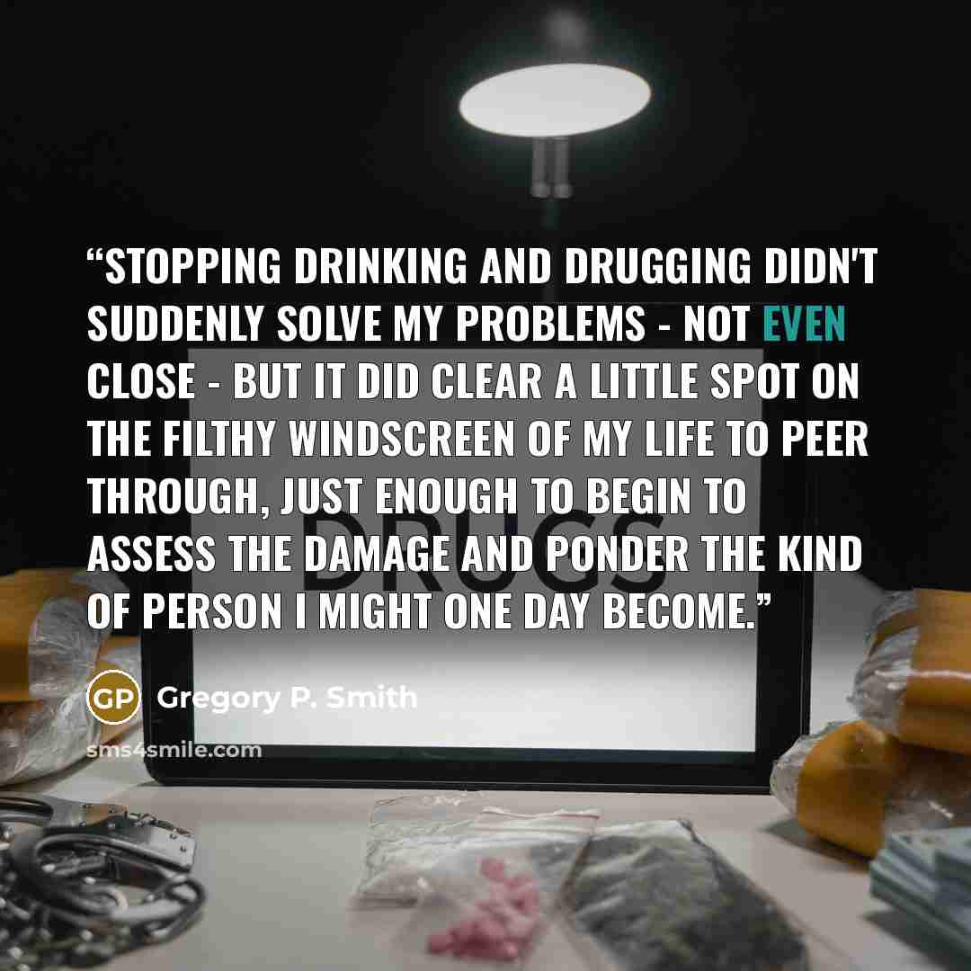 “Stopping drinking and drugging didn't suddenly solve my problems - not even close - but it did clear a little spot on the filthy windscreen of my life to peer through, just enough to begin to assess the damage and ponder the kind of person I might one day become.” quote by Gregory P. Smith