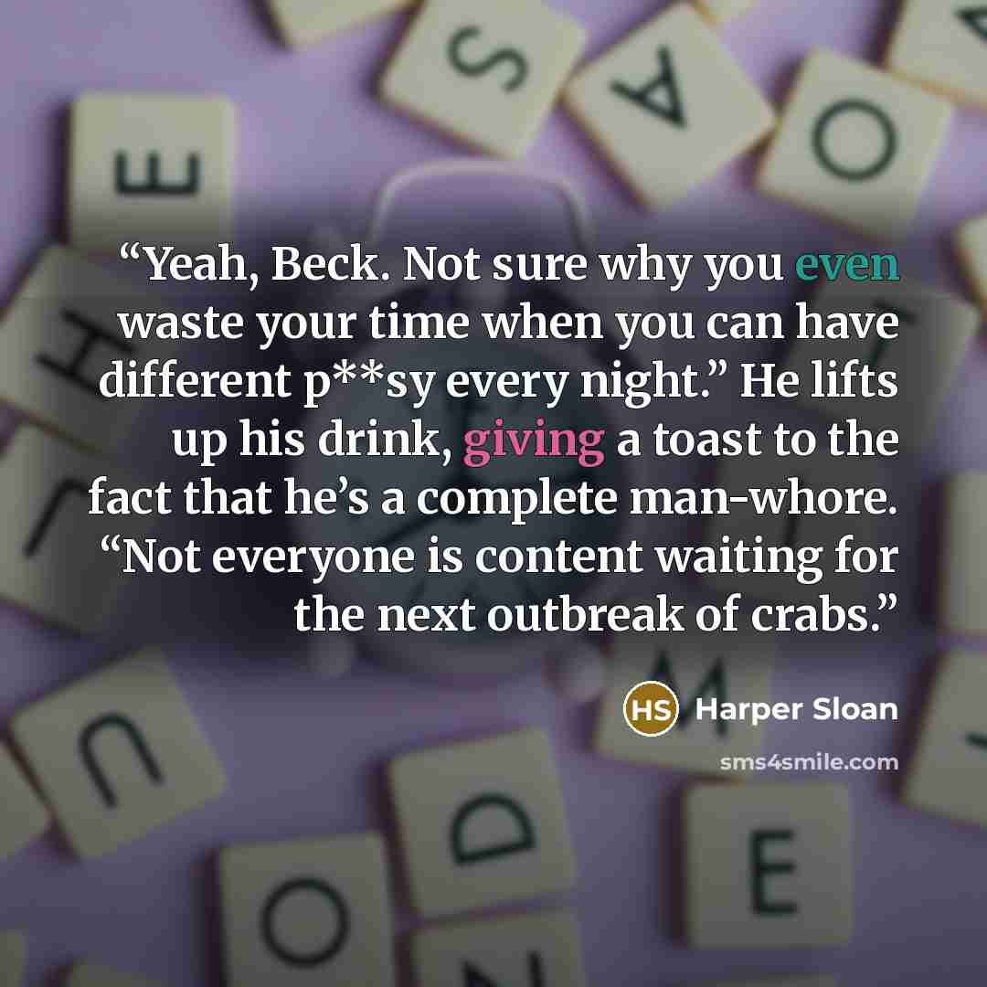 “Yeah, Beck. Not sure why you even waste your time when you can have different p**sy every night.” He lifts up his drink, giving a toast to the fact that he’s a complete man-whore. “Not everyone is content waiting for the next outbreak of crabs.” quote by Harper Sloan