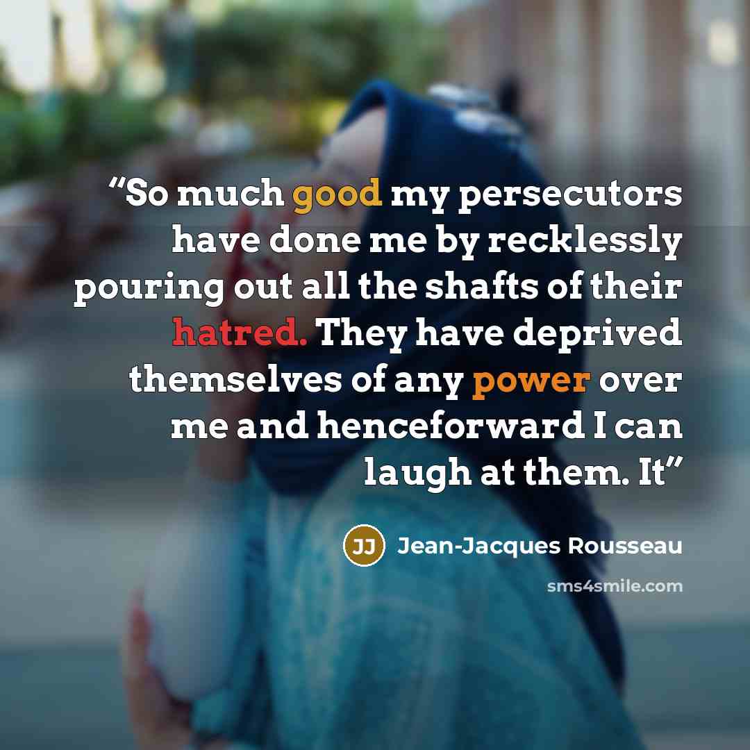 “So much good my persecutors have done me by recklessly pouring out all the shafts of their hatred. They have deprived themselves of any power over me and henceforward I can laugh at them. It” quote by Jean-Jacques Rousseau