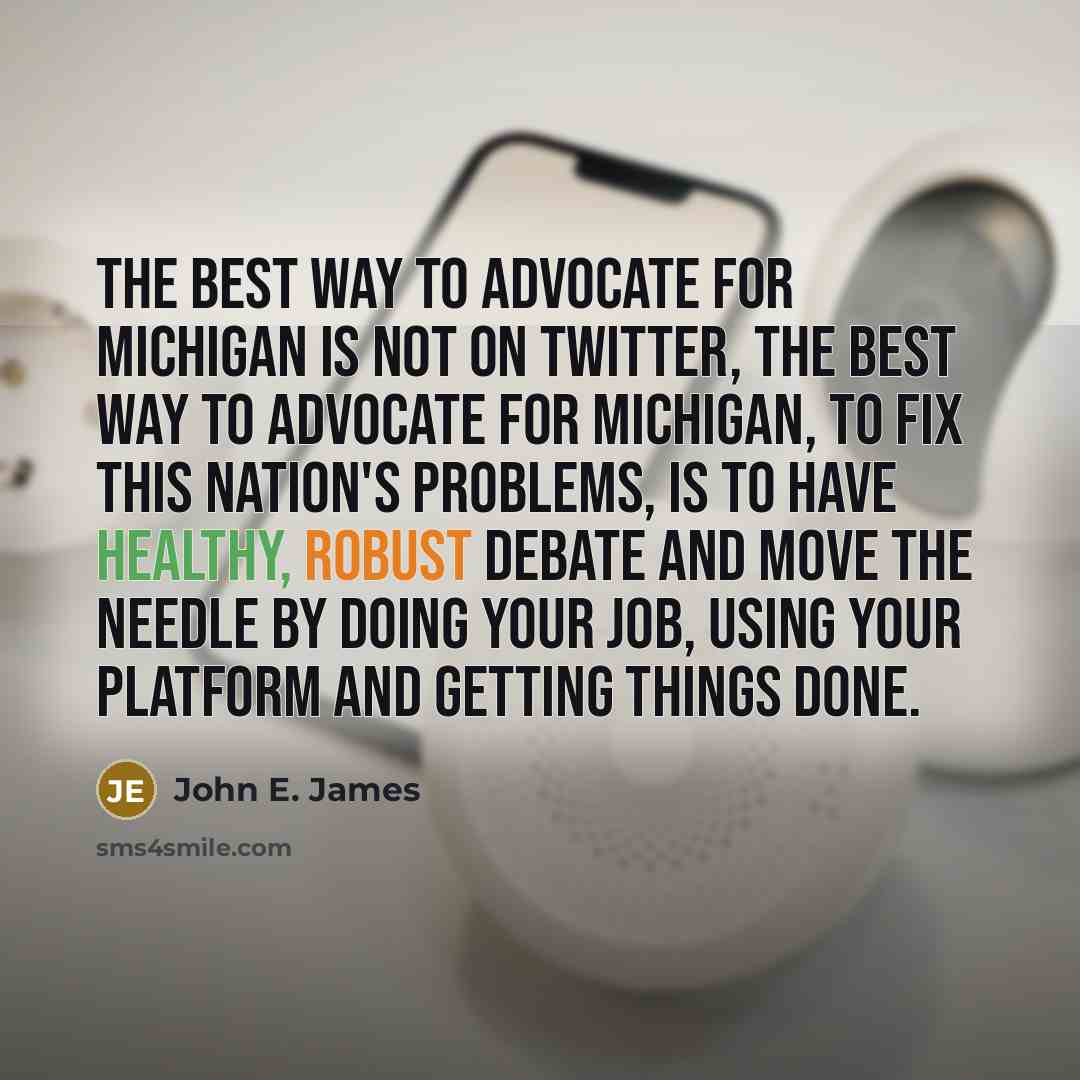 “The best way to advocate for Michigan is not on Twitter, the best way to advocate for Michigan, to fix this nation's problems, is to have healthy, robust debate and move the needle by doing your job, using your platform and getting things done.” quote by John E. James