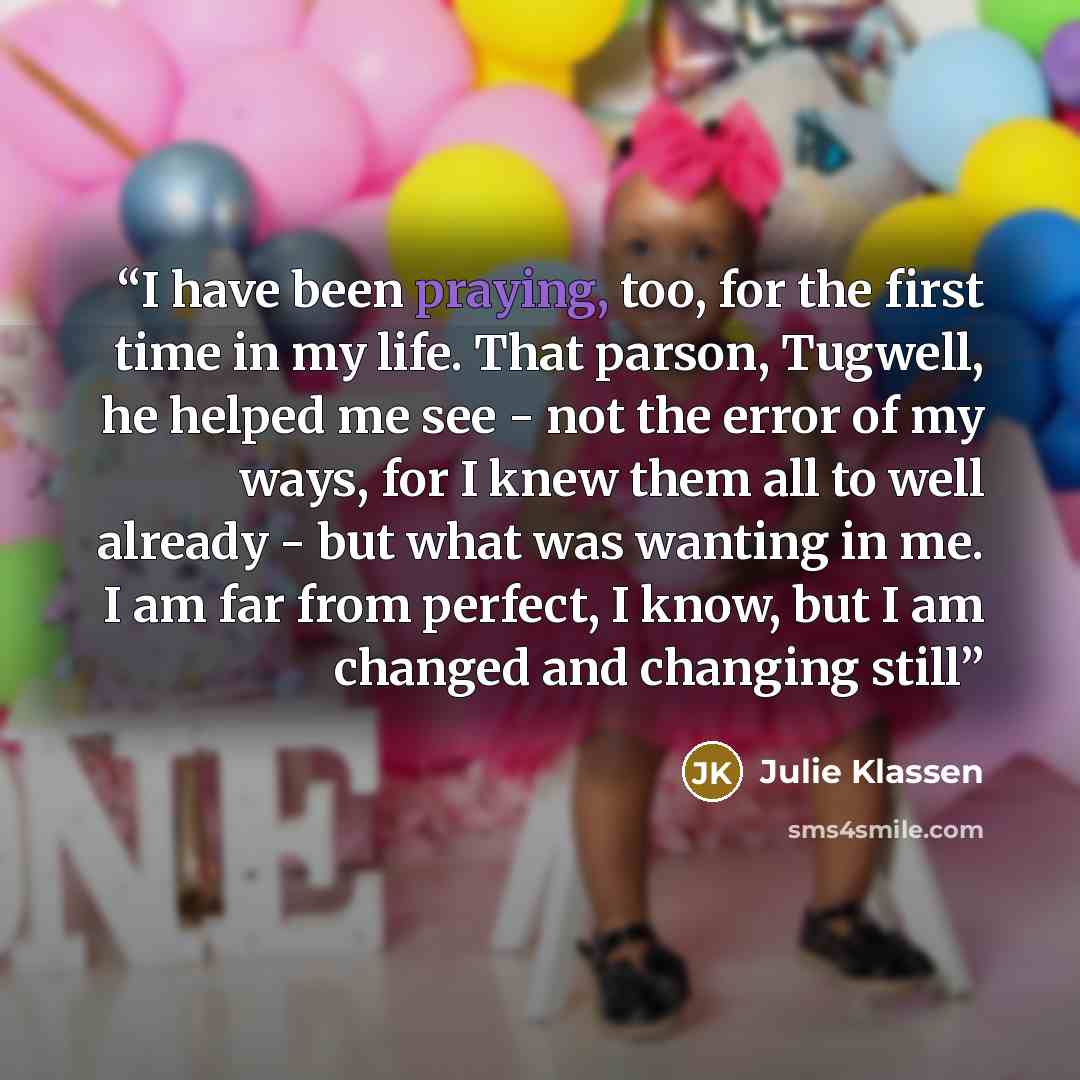 “I have been praying, too, for the first time in my life. That parson, Tugwell, he helped me see - not the error of my ways, for I knew them all to well already - but what was wanting in me. I am far from perfect, I know, but I am changed and changing still” quote by Julie Klassen