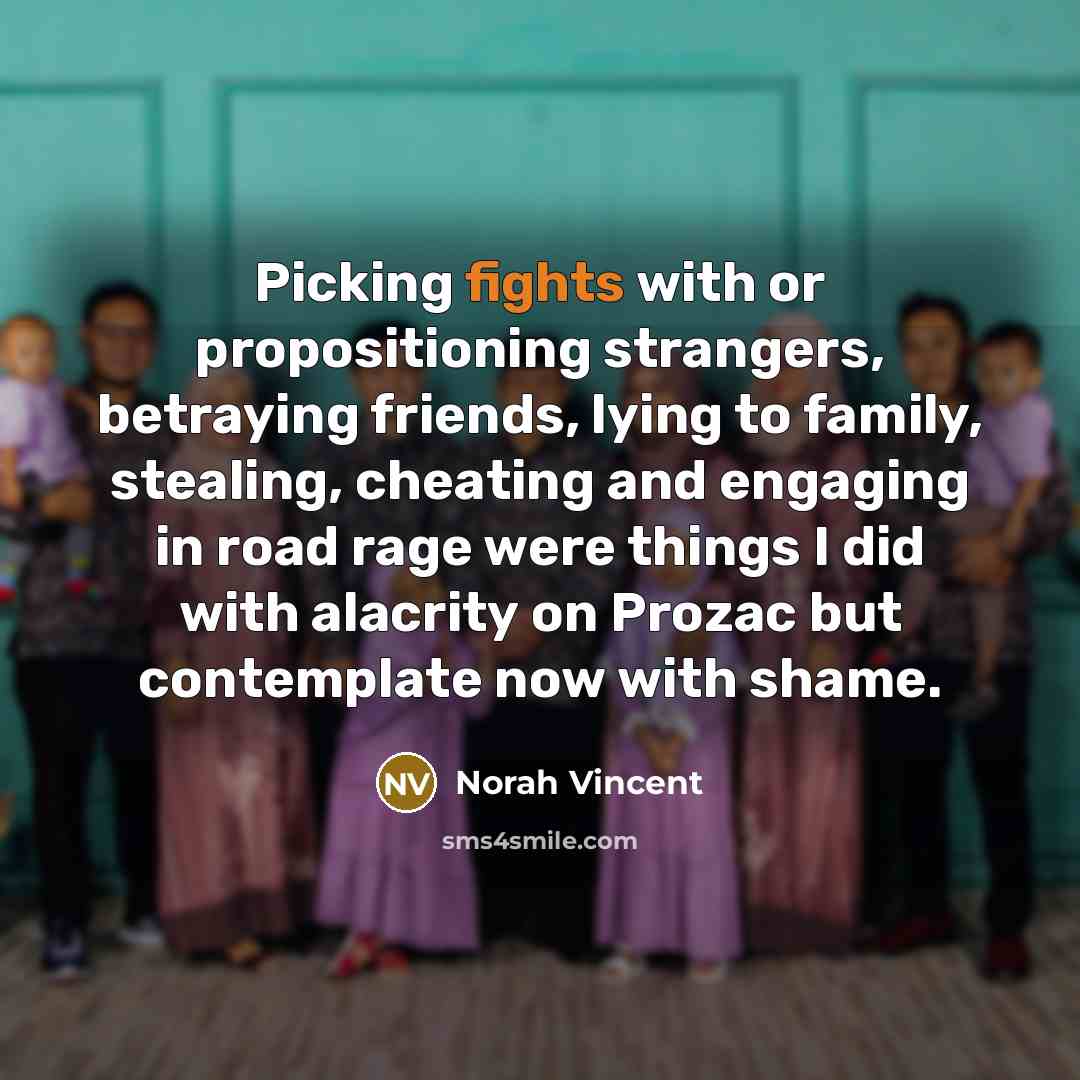 “Picking fights with or propositioning strangers, betraying friends, lying to family, stealing, cheating and engaging in road rage were things I did with alacrity on Prozac but contemplate now with shame.” quote by Norah Vincent