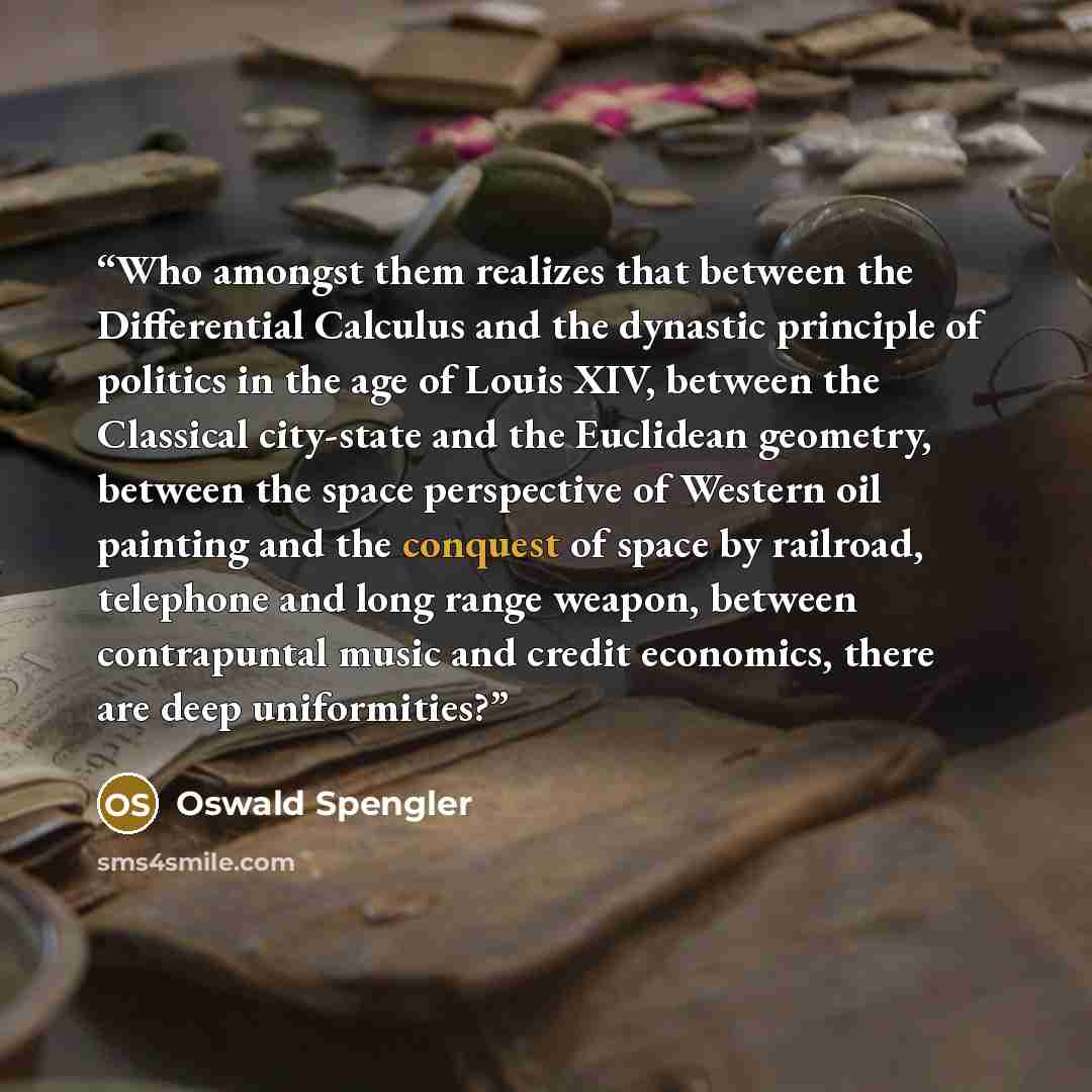 “Who amongst them realizes that between the Differential Calculus and the dynastic principle of politics in the age of Louis XIV, between the Classical city-state and the Euclidean geometry, between the space perspective of Western oil painting and the conquest of space by railroad, telephone and…” quote by Oswald Spengler