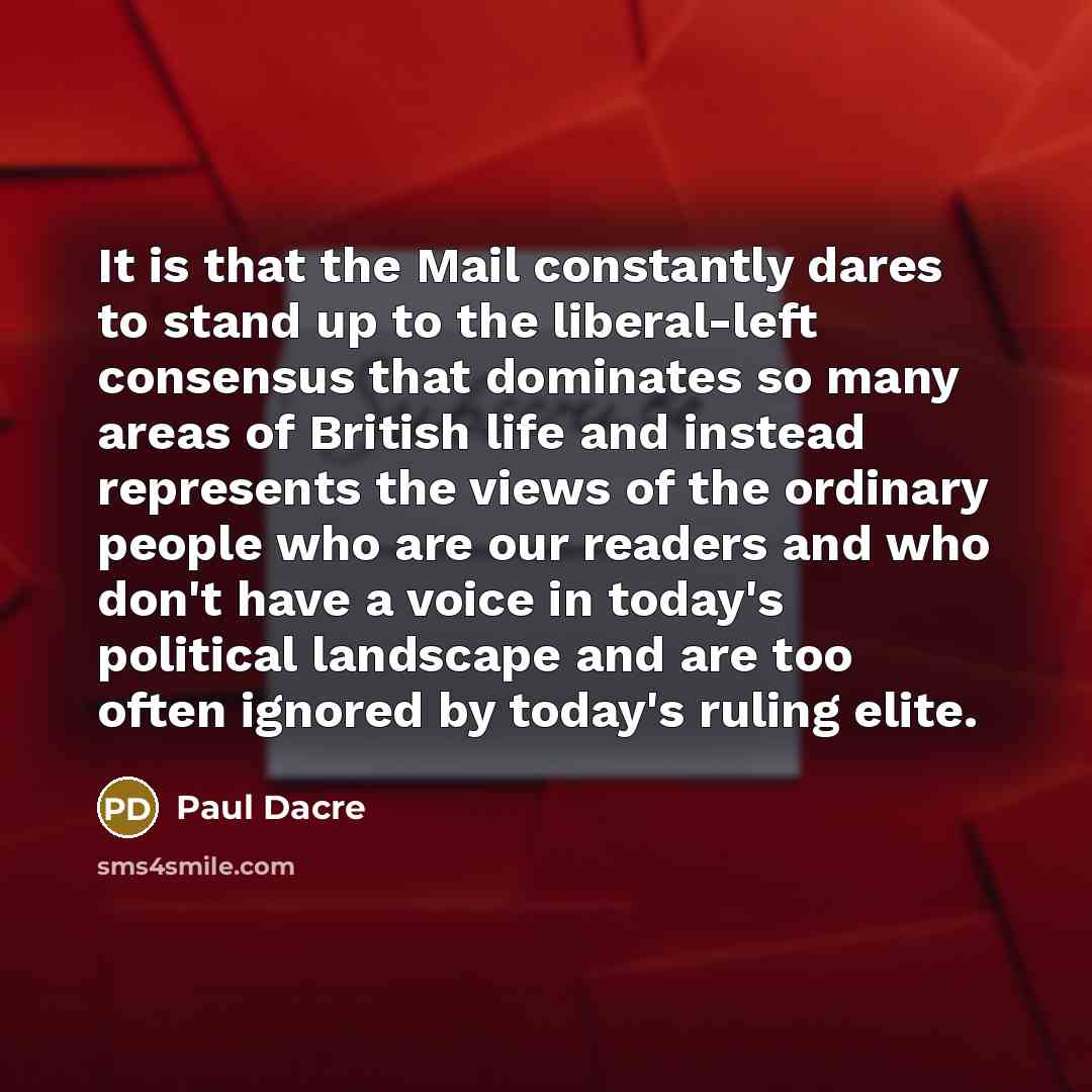 “It is that the Mail constantly dares to stand up to the liberal-left consensus that dominates so many areas of British life and instead represents the views of the ordinary people who are our readers and who don't have a voice in today's political landscape and are too often ignored by today's…” quote by Paul Dacre