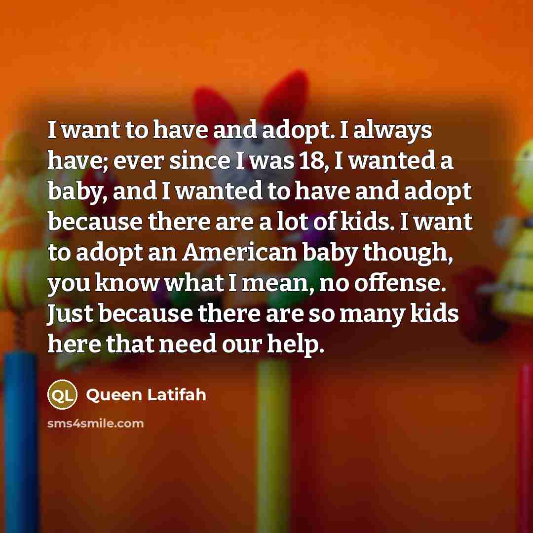 “I want to have and adopt. I always have; ever since I was 18, I wanted a baby, and I wanted to have and adopt because there are a lot of kids. I want to adopt an American baby though, you know what I mean, no offense. Just because there are so many kids here that need our help.” quote by Queen Latifah
