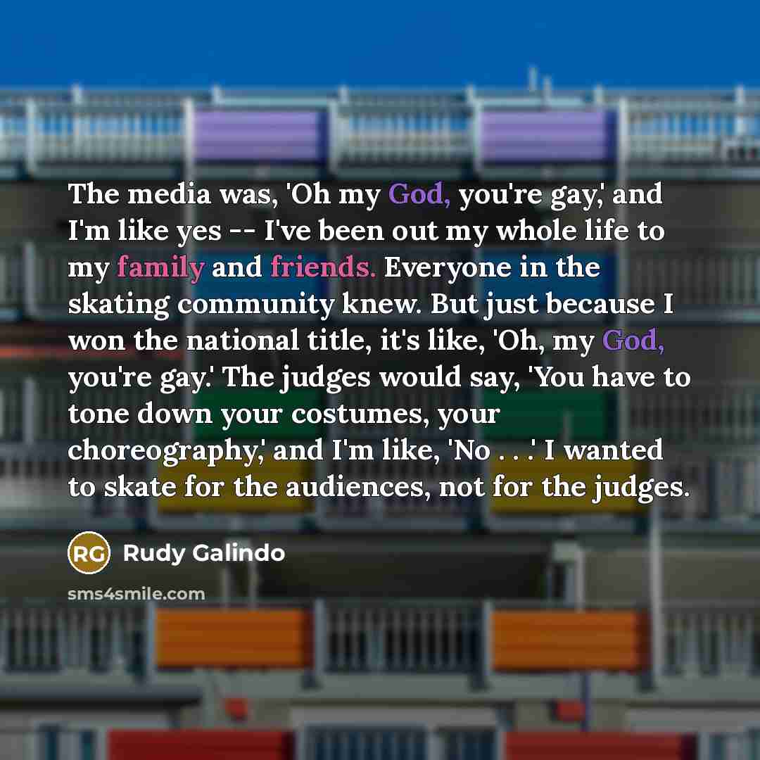 “The media was, 'Oh my God, you're gay,' and I'm like yes -- I've been out my whole life to my family and friends. Everyone in the skating community knew. But just because I won the national title, it's like, 'Oh, my God, you're gay.' The judges would say, 'You have to tone down your costumes, your…” quote by Rudy Galindo
