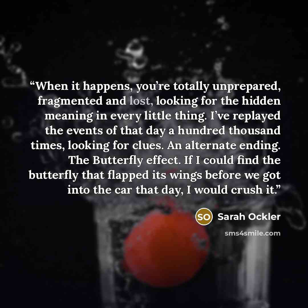 “When it happens, you’re totally unprepared, fragmented and lost, looking for the hidden meaning in every little thing. I’ve replayed the events of that day a hundred thousand times, looking for clues. An alternate ending. The Butterfly effect. If I could find the butterfly that flapped its wings…” quote by Sarah Ockler