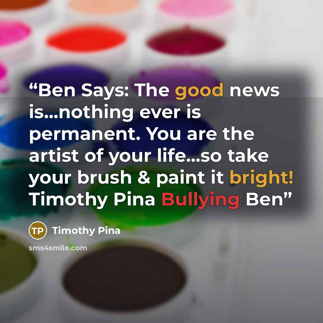 “Ben Says: The good news is...nothing ever is permanent. You are the artist of your life...so take your brush & paint it bright! Timothy Pina Bullying Ben” quote by Timothy Pina
