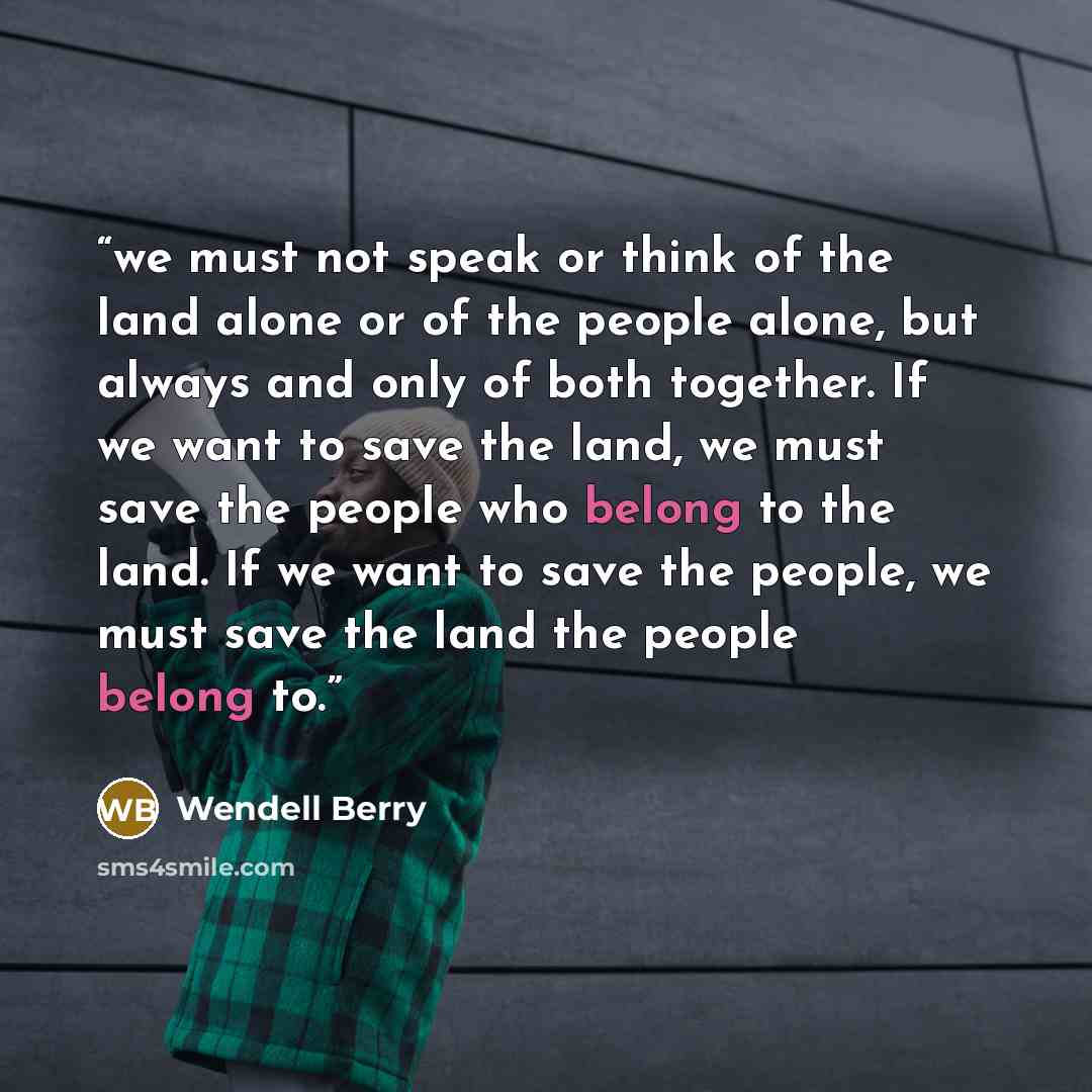 “we must not speak or think of the land alone or of the people alone, but always and only of both together. If we want to save the land, we must save the people who belong to the land. If we want to save the people, we must save the land the people belong to.” quote by Wendell Berry