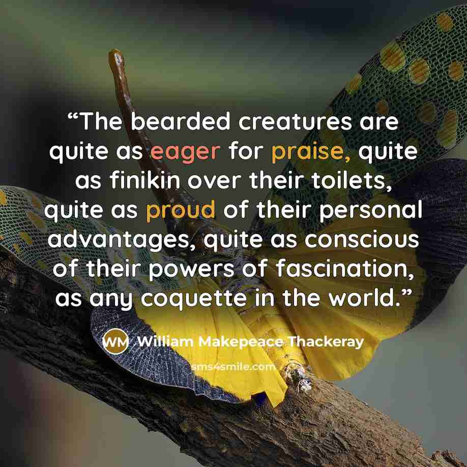 “The bearded creatures are quite as eager for praise, quite as finikin over their toilets, quite as proud of their personal advantages, quite as conscious of their powers of fascination, as any coquette in the world.” quote by William Makepeace Thackeray