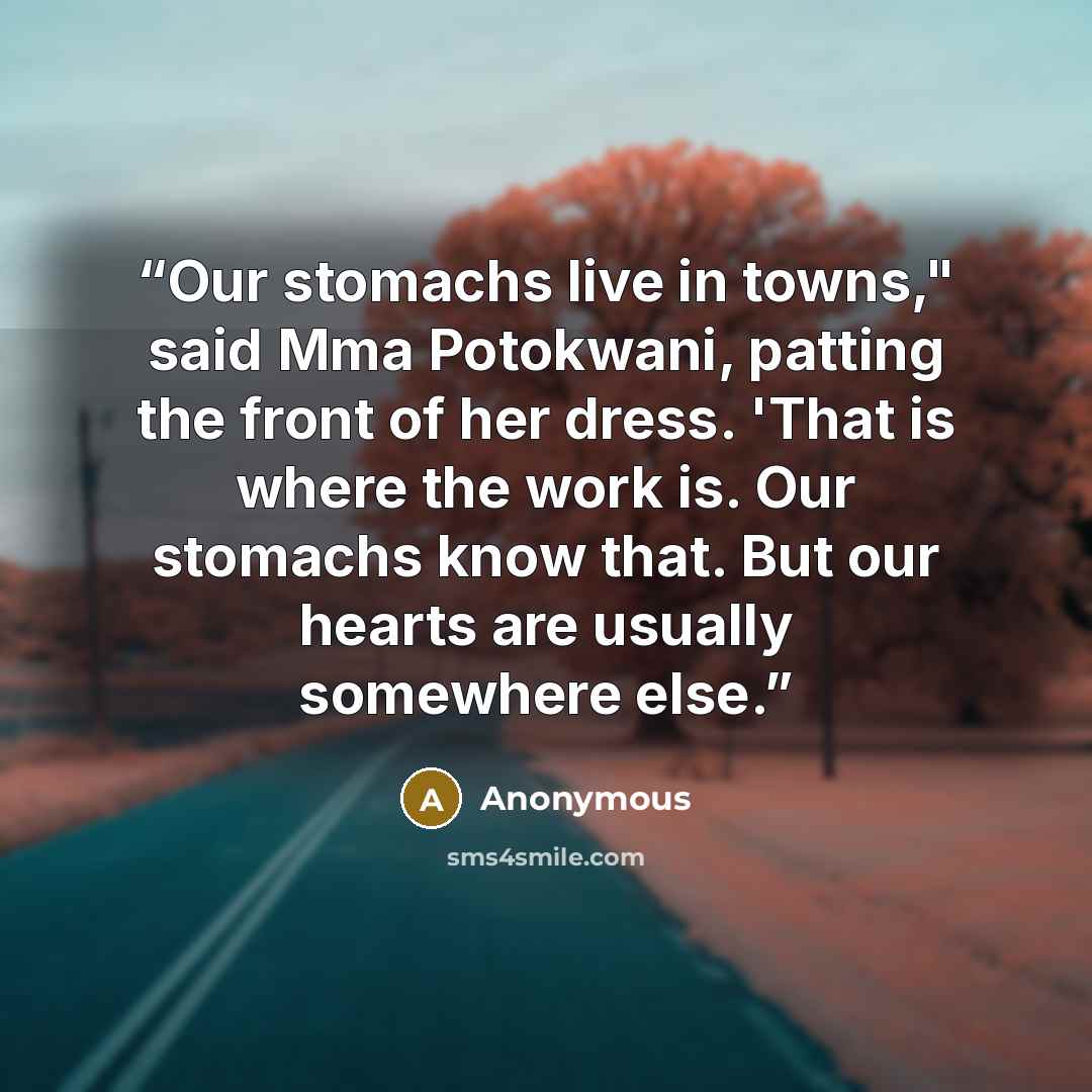 “Our stomachs live in towns," said Mma Potokwani, patting the front of her dress. 'That is where the work is. Our stomachs know that. But our hearts are usually somewhere else.” quote by Anonymous