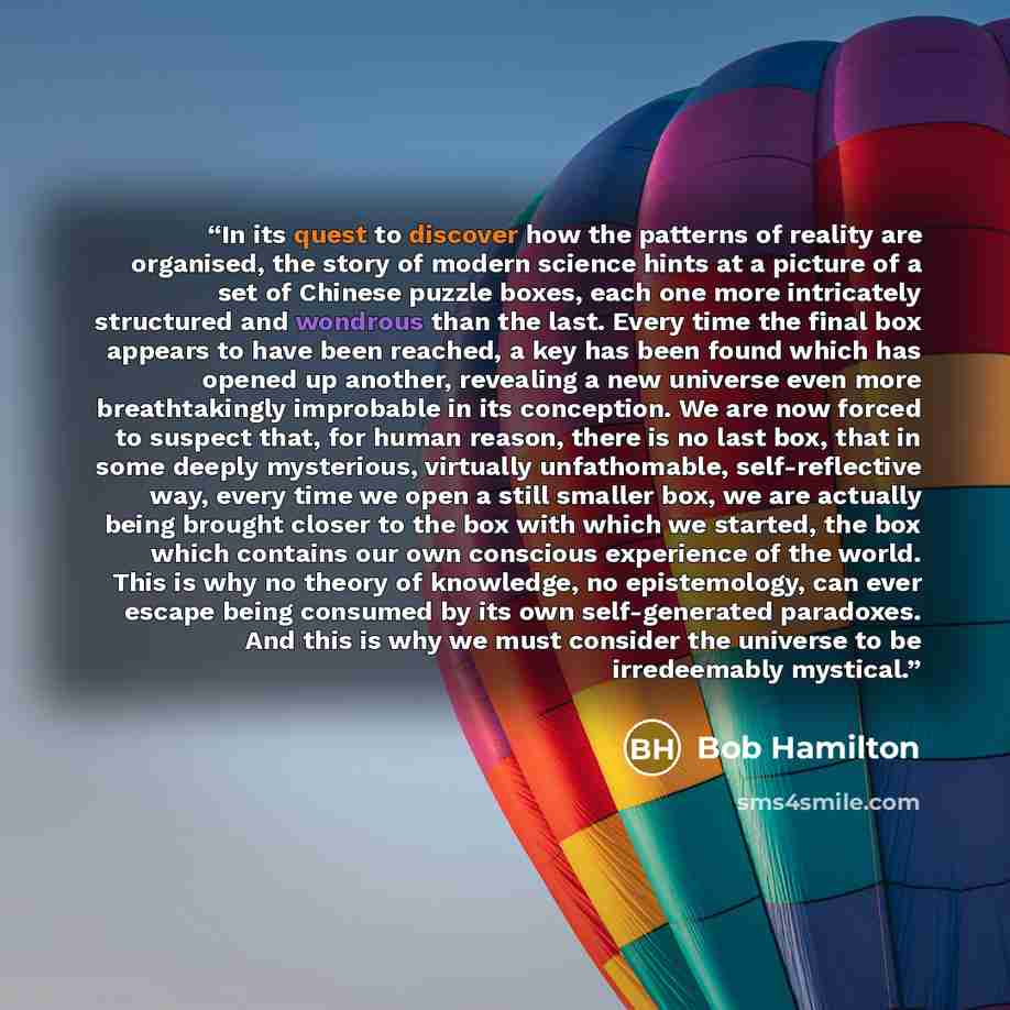 “In its quest to discover how the patterns of reality are organised, the story of modern science hints at a picture of a set of Chinese puzzle boxes, each one more intricately structured and wondrous than the last. Every time the final box appears to have been reached, a key has been found which…” quote by Bob Hamilton