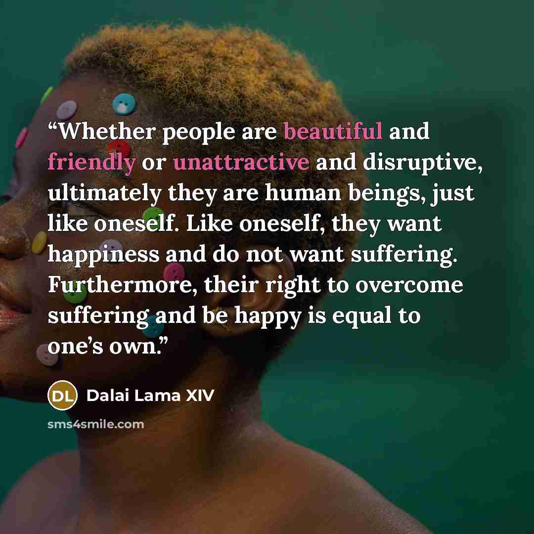 “Whether people are beautiful and friendly or unattractive and disruptive, ultimately they are human beings, just like oneself. Like oneself, they want happiness and do not want suffering. Furthermore, their right to overcome suffering and be happy is equal to one’s own.” quote by Dalai Lama XIV
