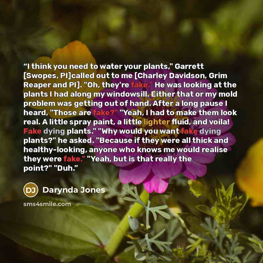“I think you need to water your plants," Garrett [Swopes, PI]called out to me [Charley Davidson, Grim Reaper and PI]. "Oh, they're fake." He was looking at the plants I had along my windowsill. Either that or my mold problem was getting out of hand. After a long pause I heard, "Those are fake?"…” quote by Darynda Jones