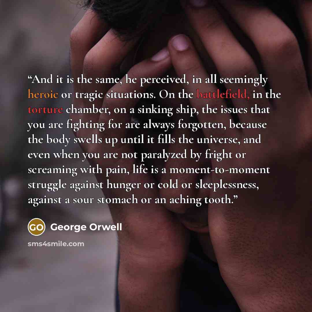 “And it is the same, he perceived, in all seemingly heroic or tragic situations. On the battlefield, in the torture chamber, on a sinking ship, the issues that you are fighting for are always forgotten, because the body swells up until it fills the universe, and even when you are not paralyzed by…” quote by George Orwell