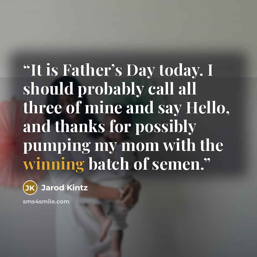 “It is Father’s Day today. I should probably call all three of mine and say Hello, and thanks for possibly pumping my mom with the winning batch of semen.” quote by Jarod Kintz