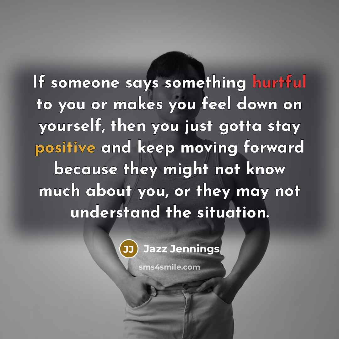 “If someone says something hurtful to you or makes you feel down on yourself, then you just gotta stay positive and keep moving forward because they might not know much about you, or they may not understand the situation.” quote by Jazz Jennings