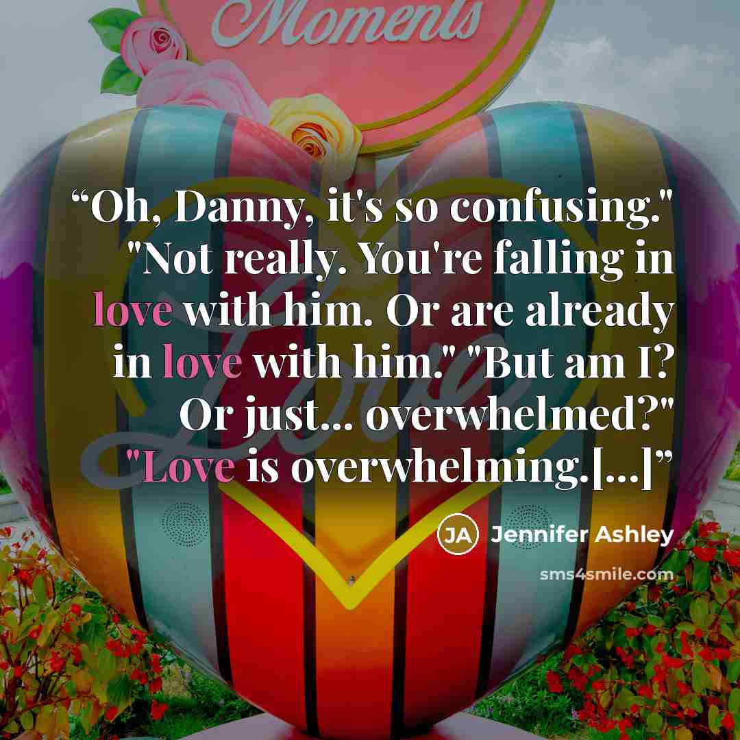“Oh, Danny, it's so confusing." "Not really. You're falling in love with him. Or are already in love with him." "But am I? Or just... overwhelmed?" "Love is overwhelming.[...]” quote by Jennifer Ashley