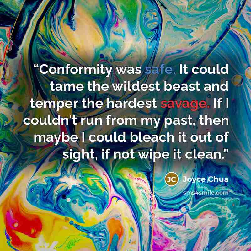 “Conformity was safe. It could tame the wildest beast and temper the hardest savage. If I couldn't run from my past, then maybe I could bleach it out of sight, if not wipe it clean.” quote by Joyce Chua