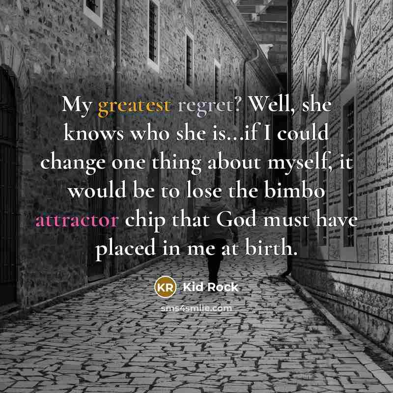 “My greatest regret? Well, she knows who she is...if I could change one thing about myself, it would be to lose the bimbo attractor chip that God must have placed in me at birth.” quote by Kid Rock