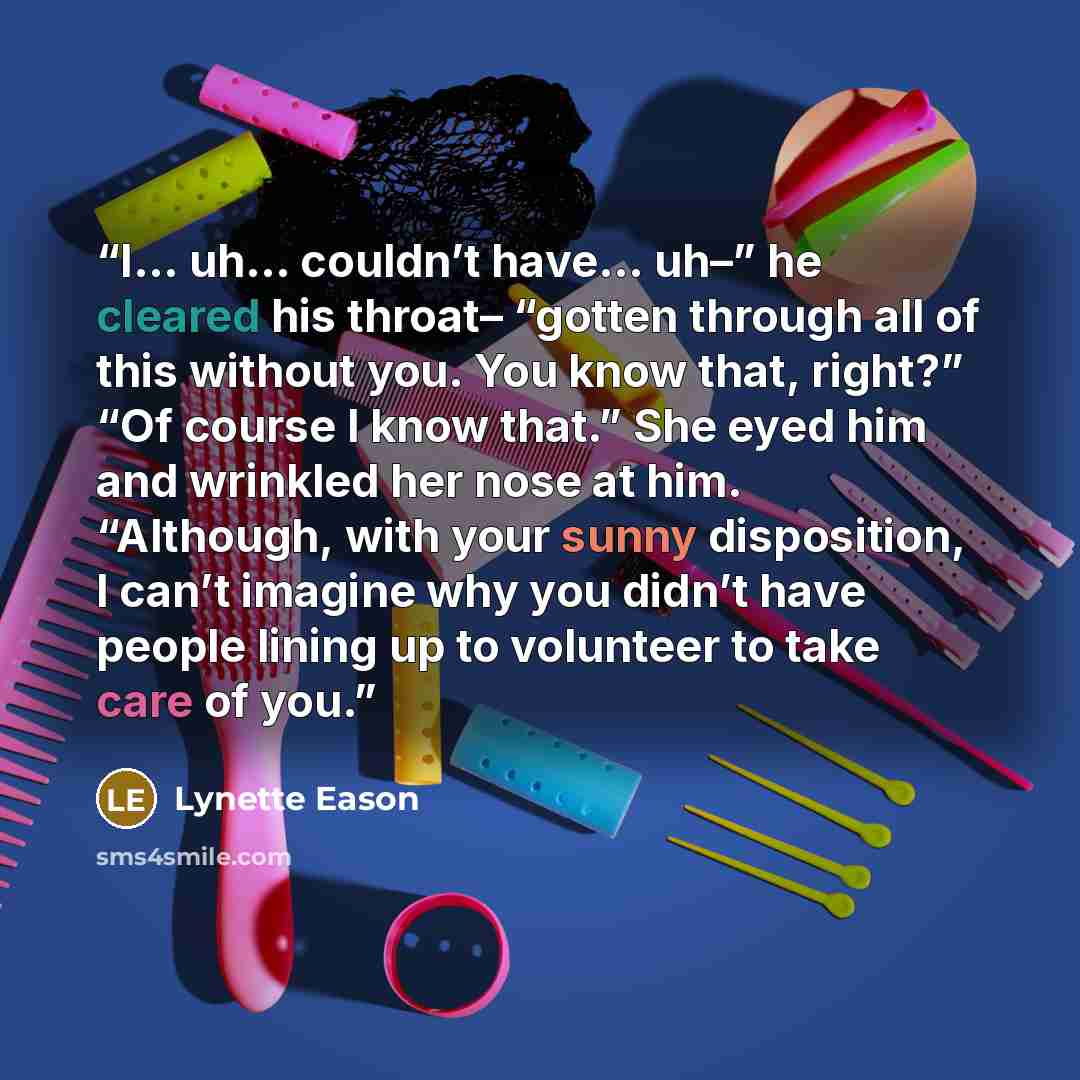 “I… uh… couldn’t have… uh–” he cleared his throat– “gotten through all of this without you. You know that, right?” “Of course I know that.” She eyed him and wrinkled her nose at him. “Although, with your sunny disposition, I can’t imagine why you didn’t have people lining up to volunteer to take…” quote by Lynette Eason