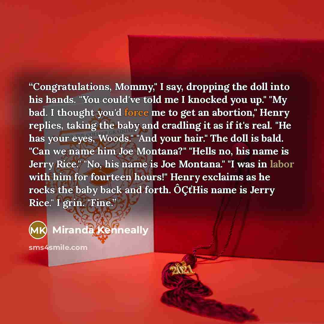 “Congratulations, Mommy," I say, dropping the doll into his hands. "You could've told me I knocked you up." "My bad. I thought you'd force me to get an abortion," Henry replies, taking the baby and cradling it as if it's real. "He has your eyes, Woods." "And your hair." The doll is bald. "Can we…” quote by Miranda Kenneally