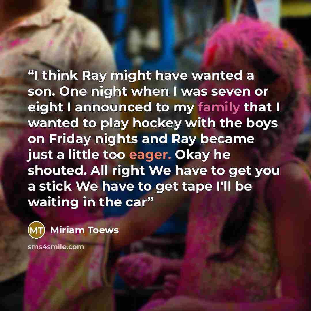 “I think Ray might have wanted a son. One night when I was seven or eight I announced to my family that I wanted to play hockey with the boys on Friday nights and Ray became just a little too eager. Okay he shouted. All right We have to get you a stick We have to get tape I'll be waiting in the car” quote by Miriam Toews