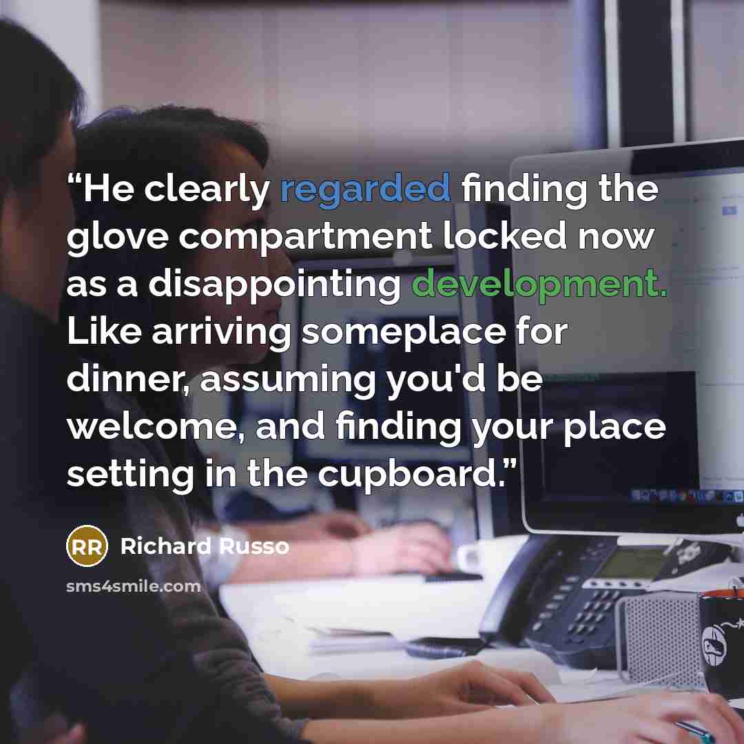 “He clearly regarded finding the glove compartment locked now as a disappointing development. Like arriving someplace for dinner, assuming you'd be welcome, and finding your place setting in the cupboard.” quote by Richard Russo