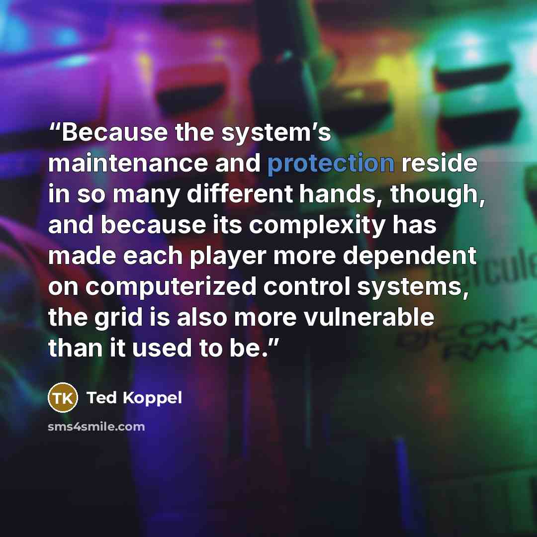 “Because the system’s maintenance and protection reside in so many different hands, though, and because its complexity has made each player more dependent on computerized control systems, the grid is also more vulnerable than it used to be.” quote by Ted Koppel