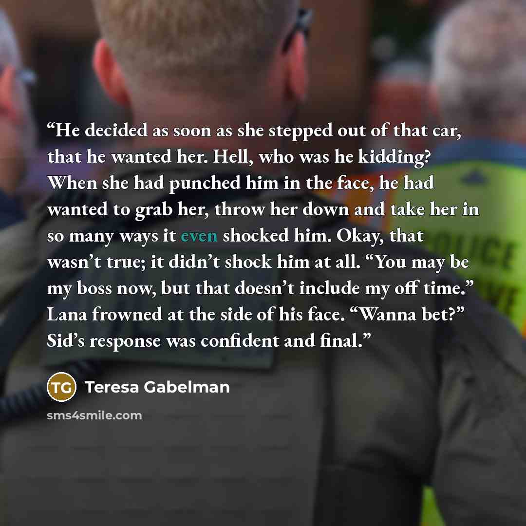 “He decided as soon as she stepped out of that car, that he wanted her. Hell, who was he kidding? When she had punched him in the face, he had wanted to grab her, throw her down and take her in so many ways it even shocked him. Okay, that wasn’t true; it didn’t shock him at all. “You may be my boss…” quote by Teresa Gabelman