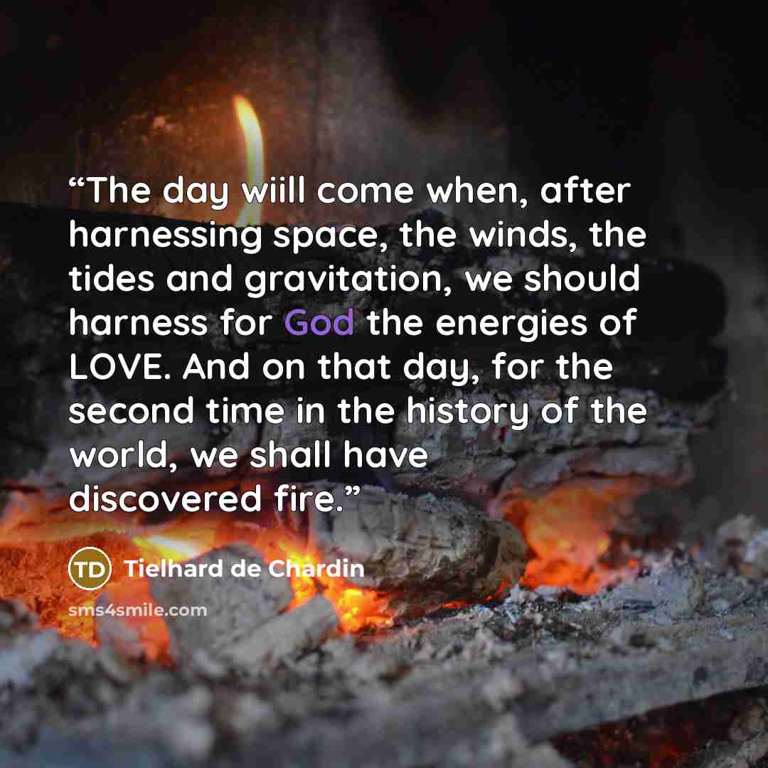 “The day wiill come when, after harnessing space, the winds, the tides and gravitation, we should harness for God the energies of LOVE. And on that day, for the second time in the history of the world, we shall have discovered fire.” quote by Tielhard de Chardin