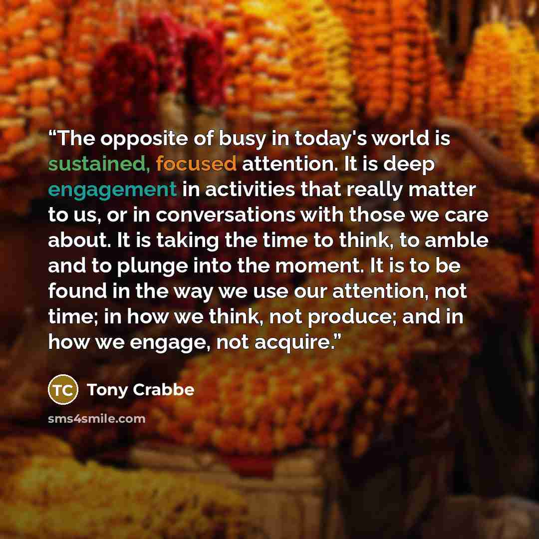 “The opposite of busy in today's world is sustained, focused attention. It is deep engagement in activities that really matter to us, or in conversations with those we care about. It is taking the time to think, to amble and to plunge into the moment. It is to be found in the way we use our…” quote by Tony Crabbe