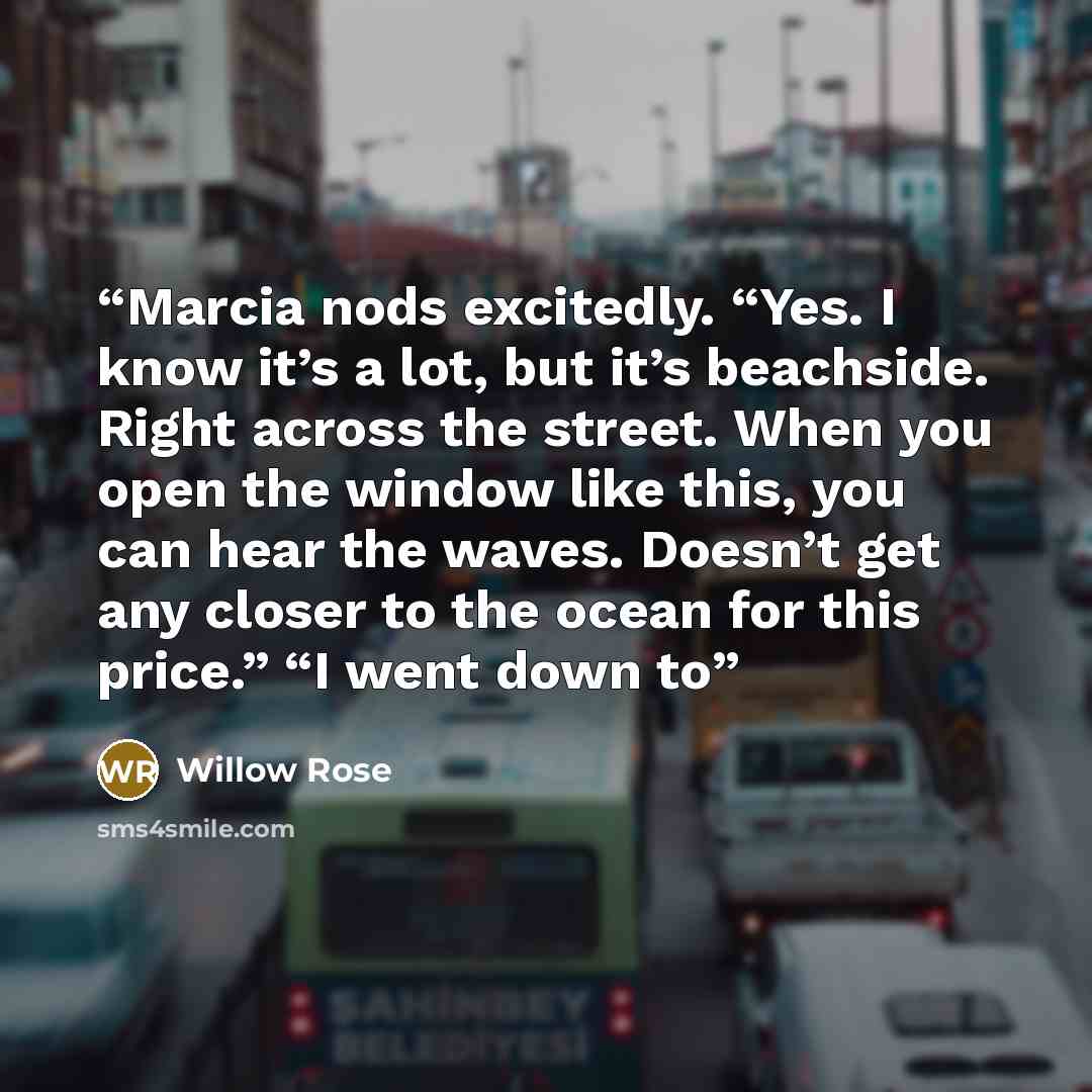 “Marcia nods excitedly. “Yes. I know it’s a lot, but it’s beachside. Right across the street. When you open the window like this, you can hear the waves. Doesn’t get any closer to the ocean for this price.” “I went down to” quote by Willow Rose