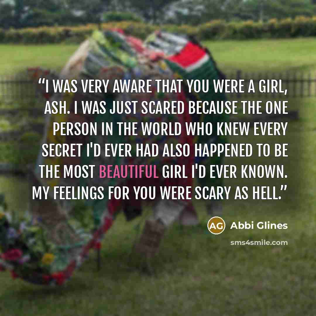 “I was very aware that you were a girl, Ash. I was just scared because the one person in the world who knew every secret I'd ever had also happened to be the most beautiful girl I'd ever known. My feelings for you were scary as Hell.” quote by Abbi Glines