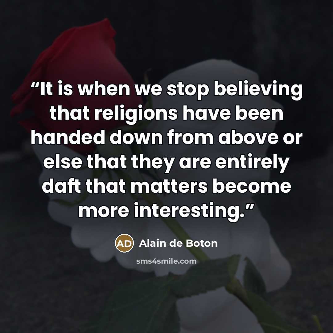 “It is when we stop believing that religions have been handed down from above or else that they are entirely daft that matters become more interesting.” quote by Alain de Boton