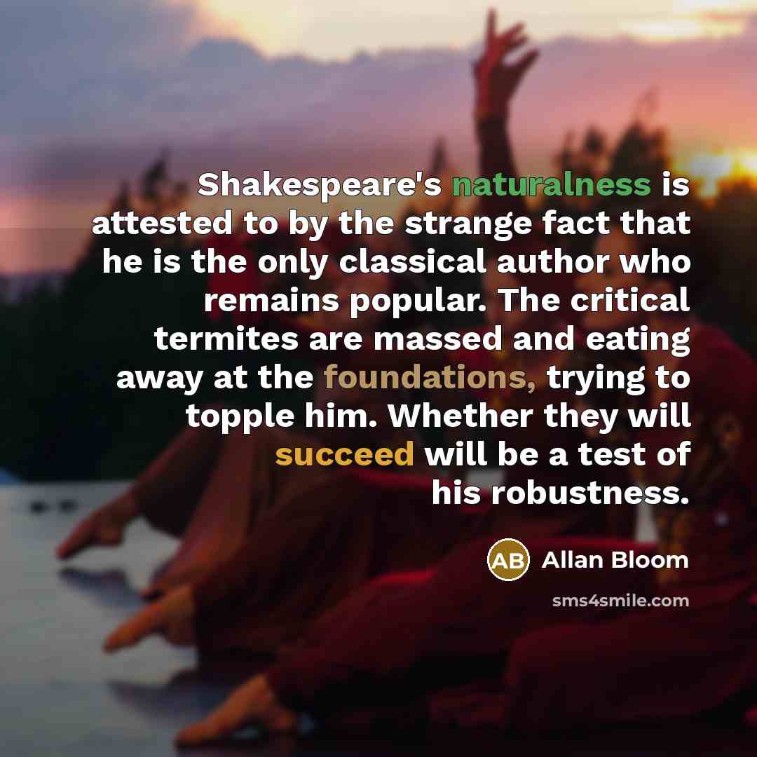 “Shakespeare's naturalness is attested to by the strange fact that he is the only classical author who remains popular. The critical termites are massed and eating away at the foundations, trying to topple him. Whether they will succeed will be a test of his robustness.” quote by Allan Bloom