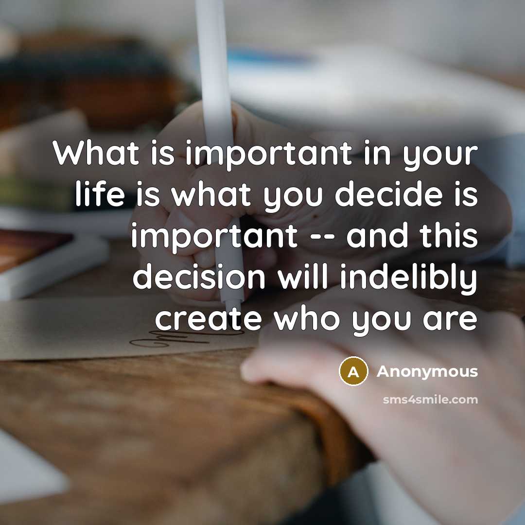 “What is important in your life is what you decide is important -- and this decision will indelibly create who you are” quote by Anonymous