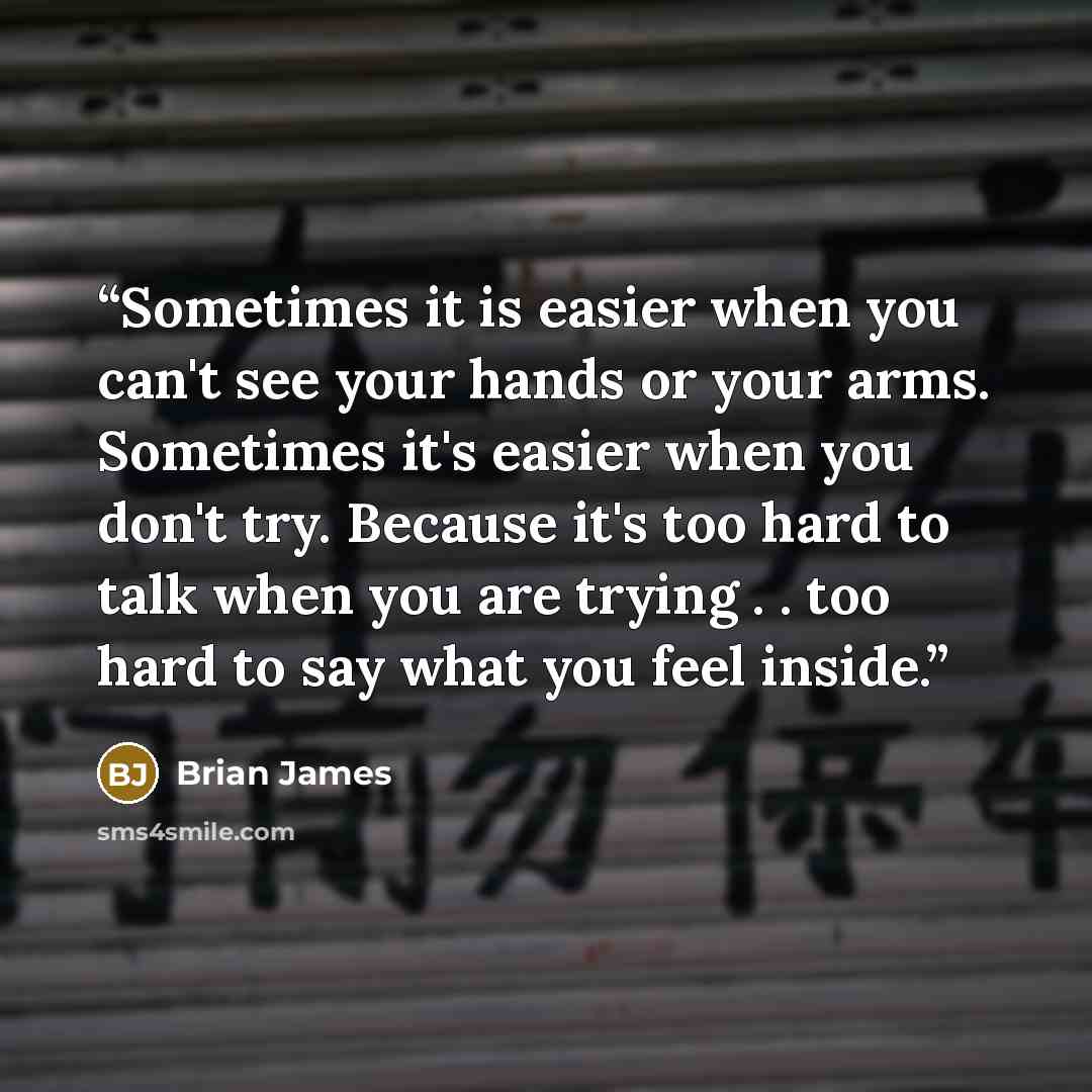 “Sometimes it is easier when you can't see your hands or your arms. Sometimes it's easier when you don't try. Because it's too hard to talk when you are trying . . too hard to say what you feel inside.” quote by Brian James