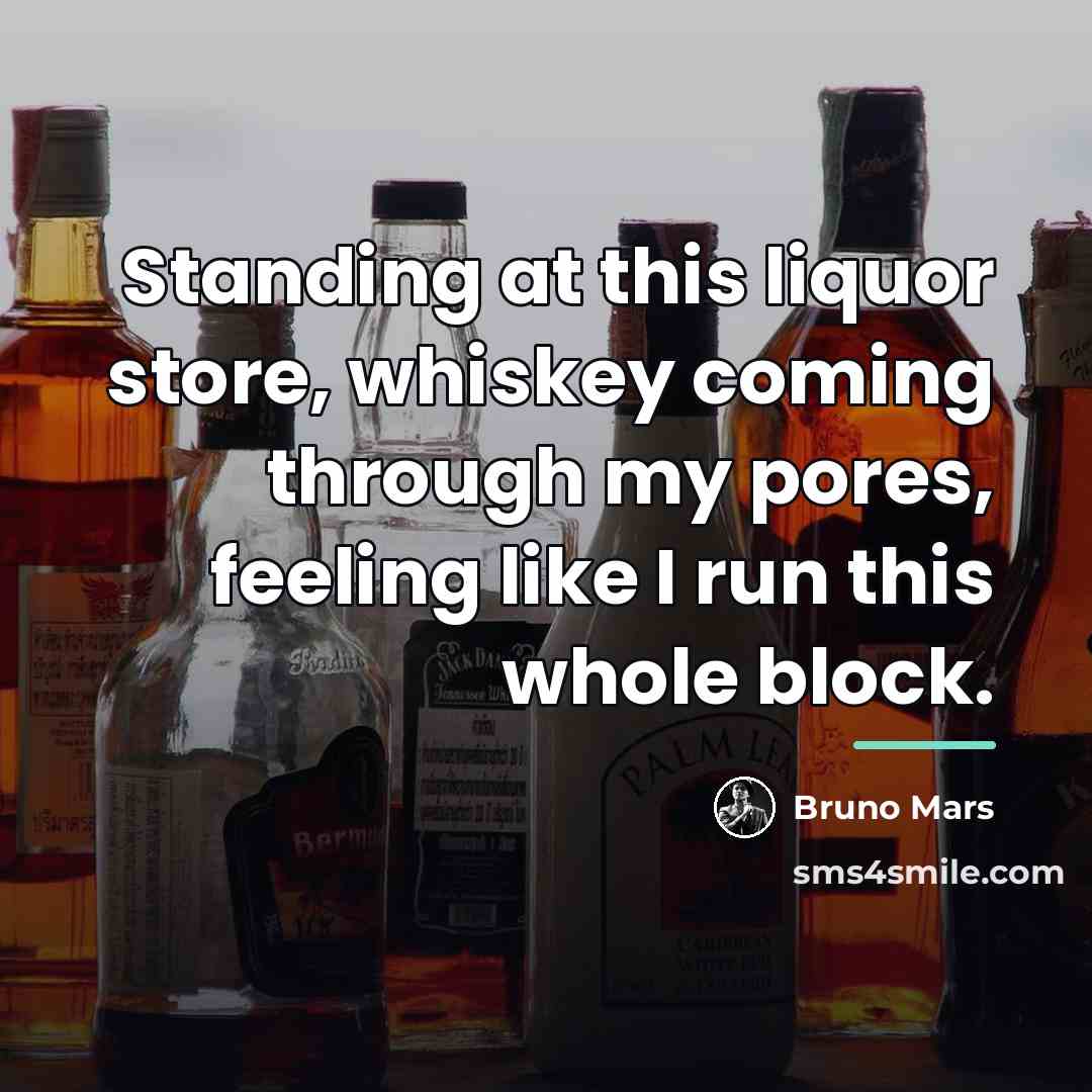 “Standing at this liquor store, whiskey coming through my pores,…” quote by Bruno Mars
