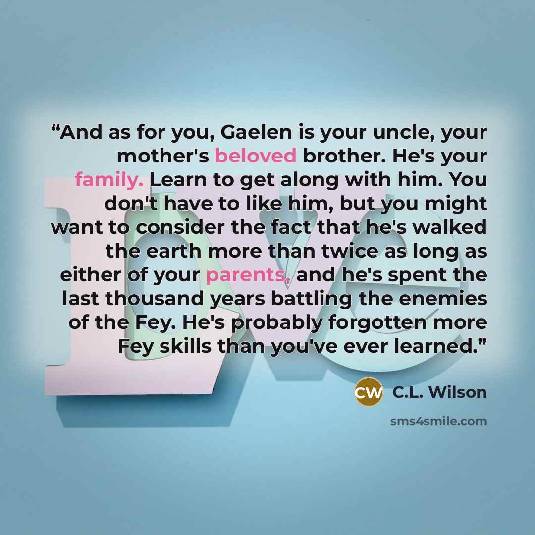 “And as for you, Gaelen is your uncle, your mother's beloved brother. He's your family. Learn to get along with him. You don't have to like him, but you might want to consider the fact that he's walked the earth more than twice as long as either of your parents, and he's spent the last thousand…” quote by C.L. Wilson