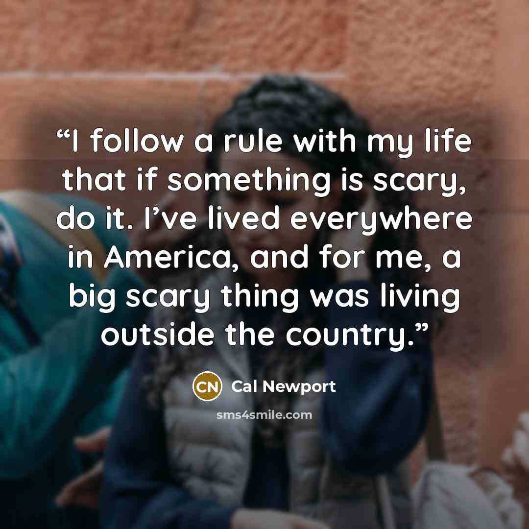 “I follow a rule with my life that if something is scary, do it. I’ve lived everywhere in America, and for me, a big scary thing was living outside the country.” quote by Cal Newport