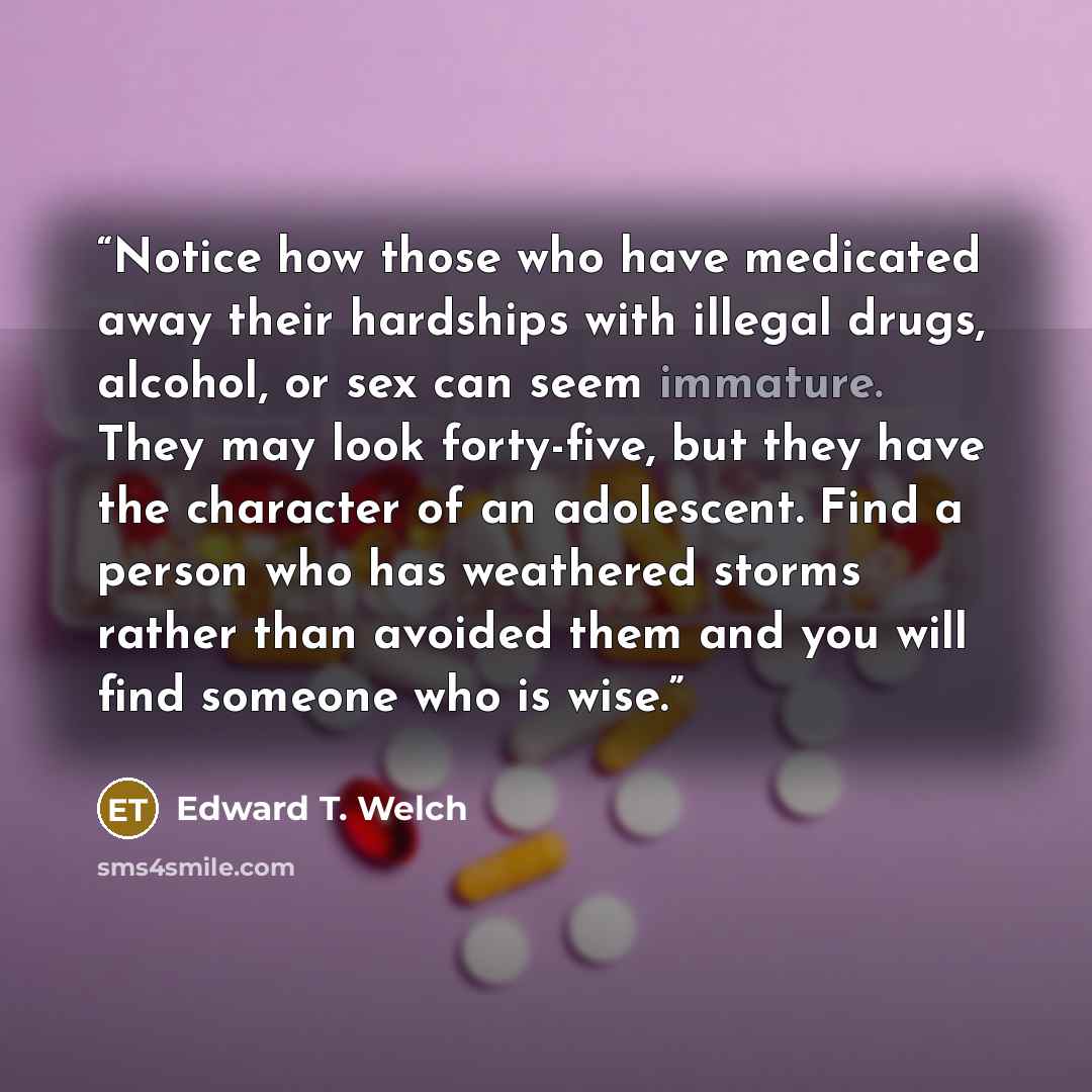 “Notice how those who have medicated away their hardships with illegal drugs, alcohol, or sex can seem immature. They may look forty-five, but they have the character of an adolescent. Find a person who has weathered storms rather than avoided them and you will find someone who is wise.” quote by Edward T. Welch