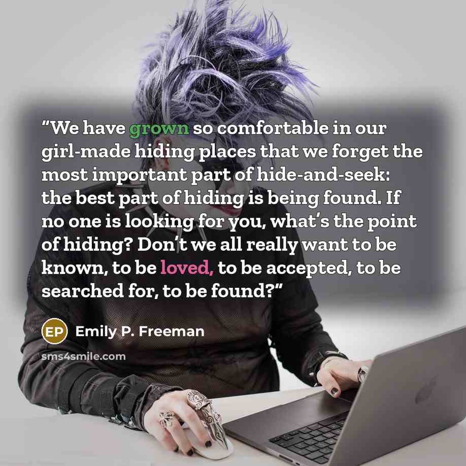 “We have grown so comfortable in our girl-made hiding places that we forget the most important part of hide-and-seek: the best part of hiding is being found. If no one is looking for you, what’s the point of hiding? Don’t we all really want to be known, to be loved, to be accepted, to be searched…” quote by Emily P. Freeman